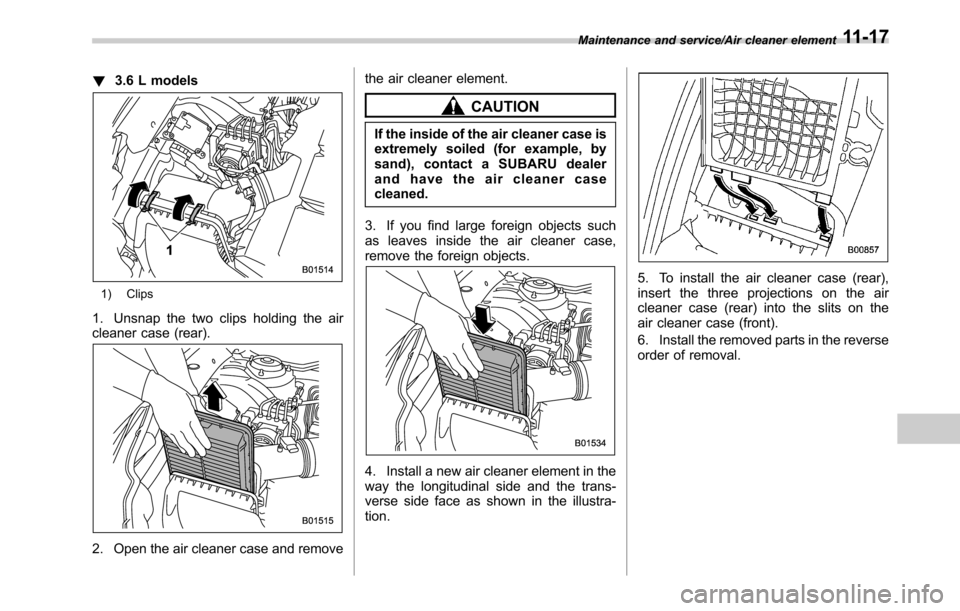 SUBARU OUTBACK 2016 6.G Owners Manual !3.6 L models
1) Clips
1. Unsnap the two clips holding the air
cleaner case (rear).
2. Open the air cleaner case and removethe air cleaner element.
CAUTION
If the inside of the air cleaner case is
ext
