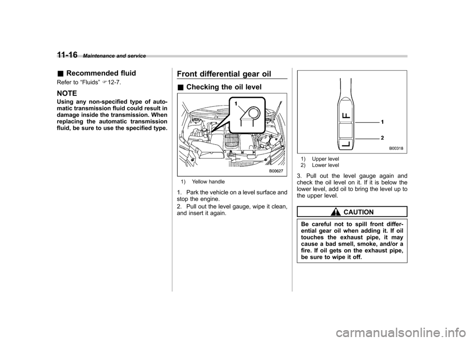 SUBARU TRIBECA 2011 1.G Owners Manual 11-16Maintenance and service
&Recommended fluid
Refer to “Fluids ”F 12-7.
NOTE 
Using any non-specified type of auto- 
matic transmission fluid could result in
damage inside the transmission. When