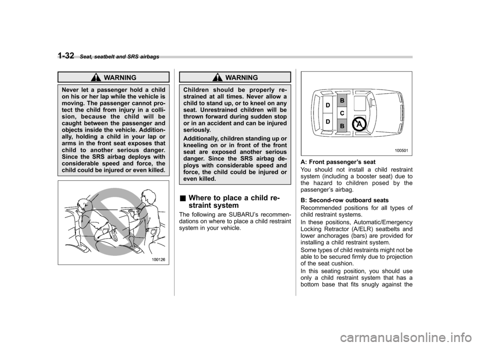 SUBARU TRIBECA 2011 1.G Owners Manual 1-32Seat, seatbelt and SRS airbags
WARNING
Never let a passenger hold a child 
on his or her lap while the vehicle is 
moving. The passenger cannot pro-
tect the child from injury in a colli-
sion, be