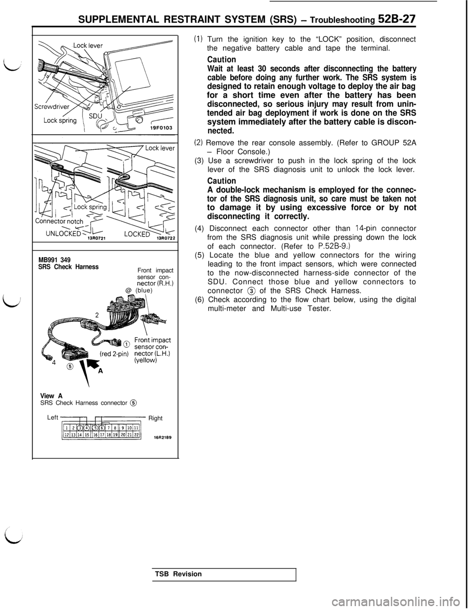 MITSUBISHI 3000GT 1991 Service Manual SUPPLEMENTAL RESTRAINT SYSTEM (SRS) - Troubleshooting 529-27
MB991 349
SRS Check HarnessFront impact
sensor con-
nectar (R.H.)@ (blue)
View ASRS Check Harness connector @
Left
Right
16R2189
(I) Turn t MITSUBISHI 3000GT 1991 Service Manual SUPPLEMENTAL RESTRAINT SYSTEM (SRS) - Troubleshooting 529-27
MB991 349
SRS Check HarnessFront impact
sensor con-
nectar (R.H.)@ (blue)
View ASRS Check Harness connector @
Left
Right
16R2189
(I) Turn t