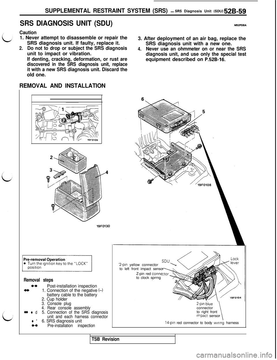MITSUBISHI 3000GT 1991 Service Manual SUPPLEMENTAL RESTRAINT SYSTEM (SRS)- SRS Diagnosis Unit (SDU) 52B-59
SRS DIAGNOSIS UNIT (SDU)M52PDBA
Caution1. Never attempt to disassemble or repair the
SRS diagnosis unit. If faulty, replace it.
2.D MITSUBISHI 3000GT 1991 Service Manual SUPPLEMENTAL RESTRAINT SYSTEM (SRS)- SRS Diagnosis Unit (SDU) 52B-59
SRS DIAGNOSIS UNIT (SDU)M52PDBA
Caution1. Never attempt to disassemble or repair the
SRS diagnosis unit. If faulty, replace it.
2.D