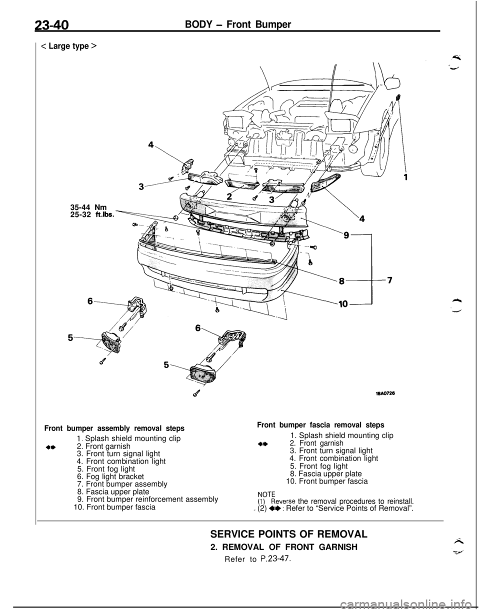 MITSUBISHI ECLIPSE 1991  Service Manual 23-40BODY - Front Bumper
c Large type >
35-44 Nm
25-32 
ft.lbs.
c4WA0726
Front bumper assembly removal steps
1, Splash shield mounting clip
4*2. Front garnish
3. Front turn signal light
4. Front combi