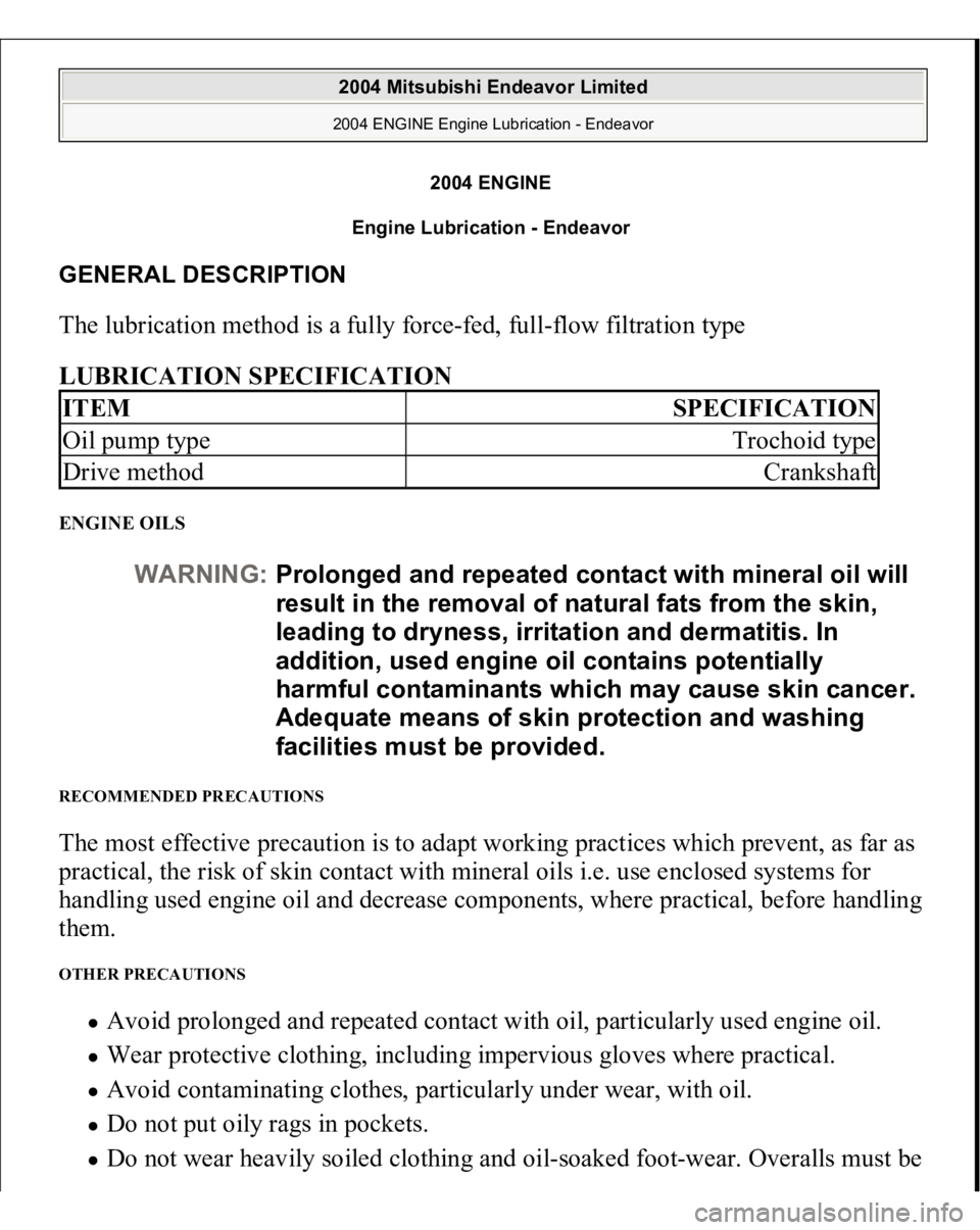 MITSUBISHI ENDEAVOR 2004 Service Repair Manual 2004 ENGINE
Engine Lubrication - Endeavor
GENERAL DESCRIPTION The lubrication method is a fully force-fed, full-flow filtration type
LUBRICATION SPECIFICATION ENGINE OILS RECOMMENDED PRECAUTIONS The MITSUBISHI ENDEAVOR 2004 Service Repair Manual 2004 ENGINE
Engine Lubrication - Endeavor
GENERAL DESCRIPTION The lubrication method is a fully force-fed, full-flow filtration type
LUBRICATION SPECIFICATION ENGINE OILS RECOMMENDED PRECAUTIONS The