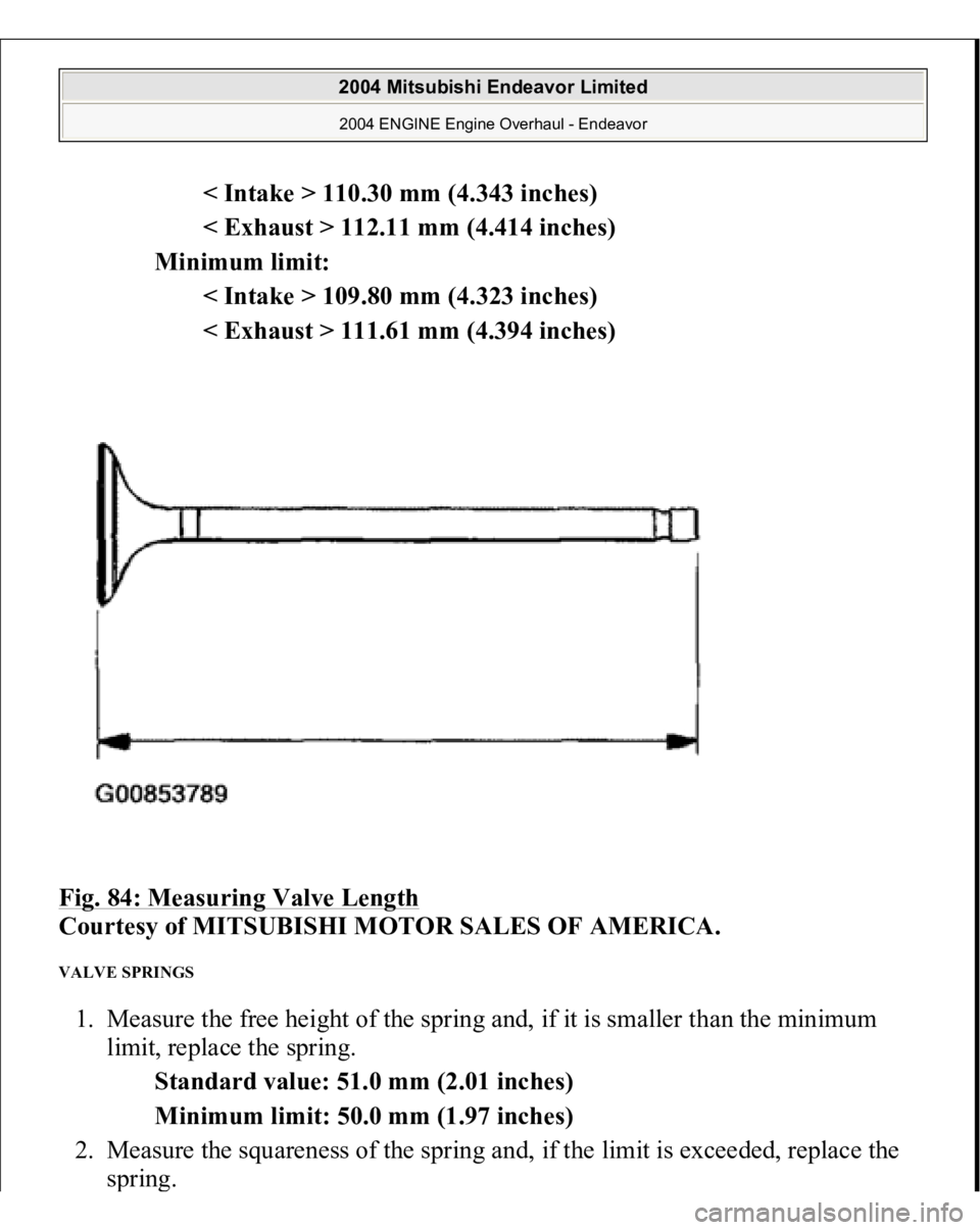 MITSUBISHI ENDEAVOR 2004  Service Repair Manual < Intake > 110.30 mm (4.343 inches)  
< Exhaust > 112.11 mm (4.414 inches)  
Minimum limit: 
< Intake > 109.80 mm (4.323 inches)  
< Exhaust > 111.61 mm (4.394 inches)  
Fig. 84: Measuring Valve Lengt
