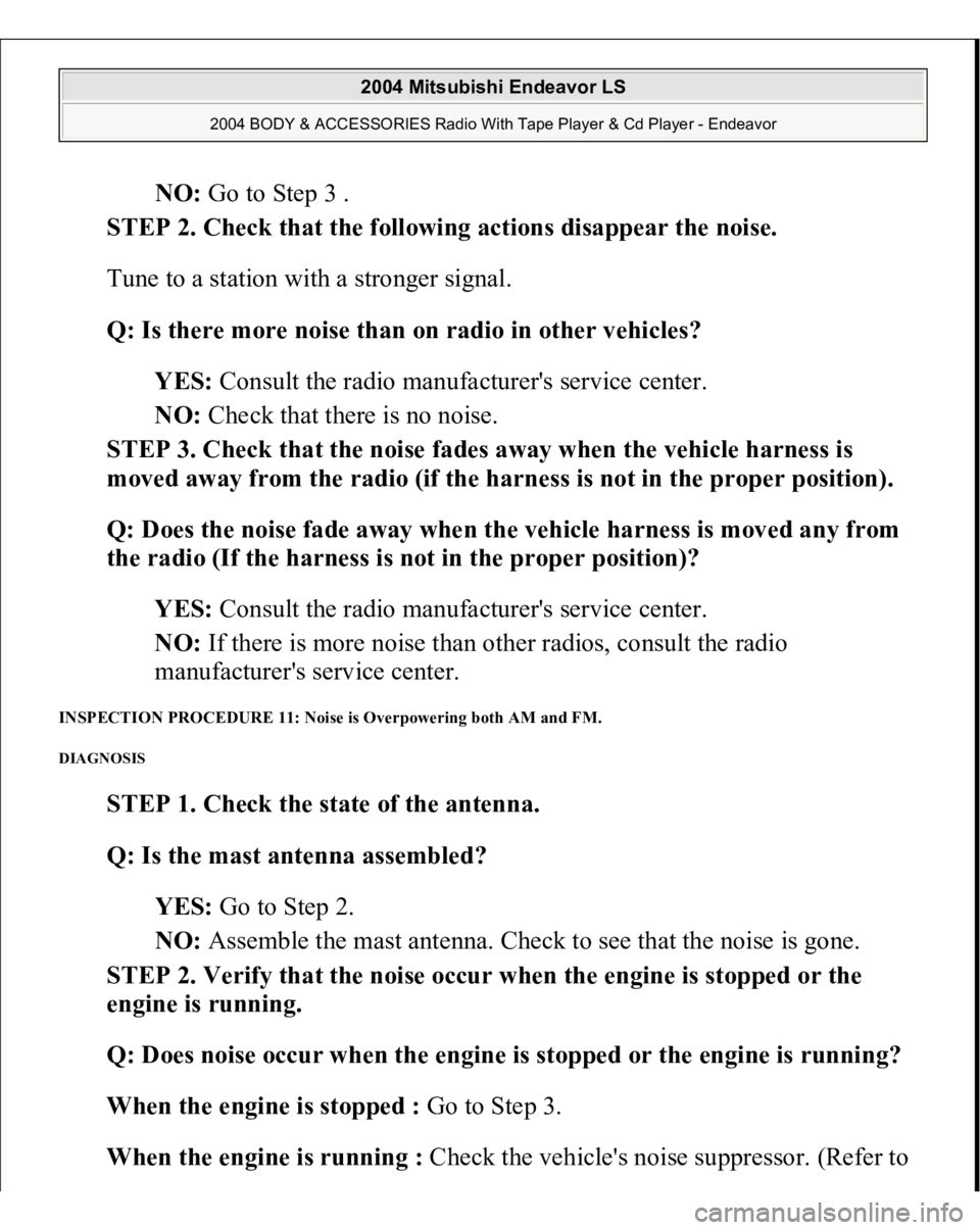 MITSUBISHI ENDEAVOR 2004  Service Repair Manual NO: Go to Step 3 .  
STEP 2. Check that the following actions disappear the noise. 
Tune to a station with a stronger signal. 
Q: Is there more noise than on radio in other vehicles?  
YES: Consult th