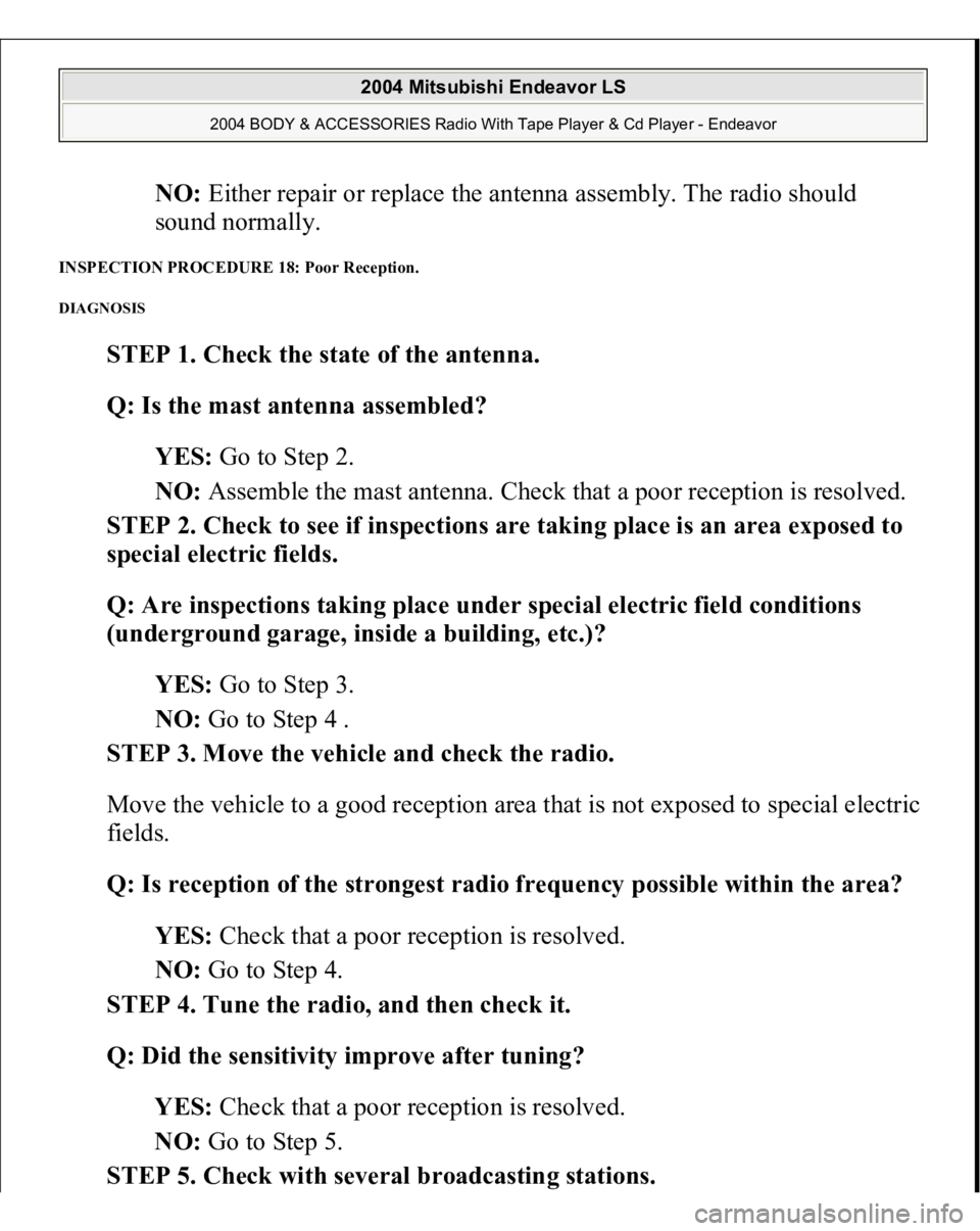 MITSUBISHI ENDEAVOR 2004  Service Repair Manual NO: Either repair or replace the antenna assembly. The radio should 
sound normally.  
INSPECTION PROCEDURE 18: Poor Reception. DIAGNOSIS 
STEP 1. Check the state of the antenna. 
Q: Is the mast anten