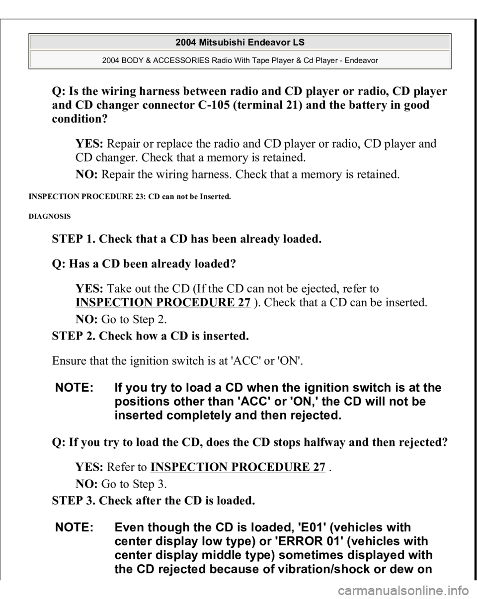 MITSUBISHI ENDEAVOR 2004  Service Repair Manual Q: Is the wiring harness between radio and CD player or radio, CD player 
and CD changer connector C-105 (terminal 21) and the battery in good 
condition?  
YES: Repair or replace the radio and CD pla