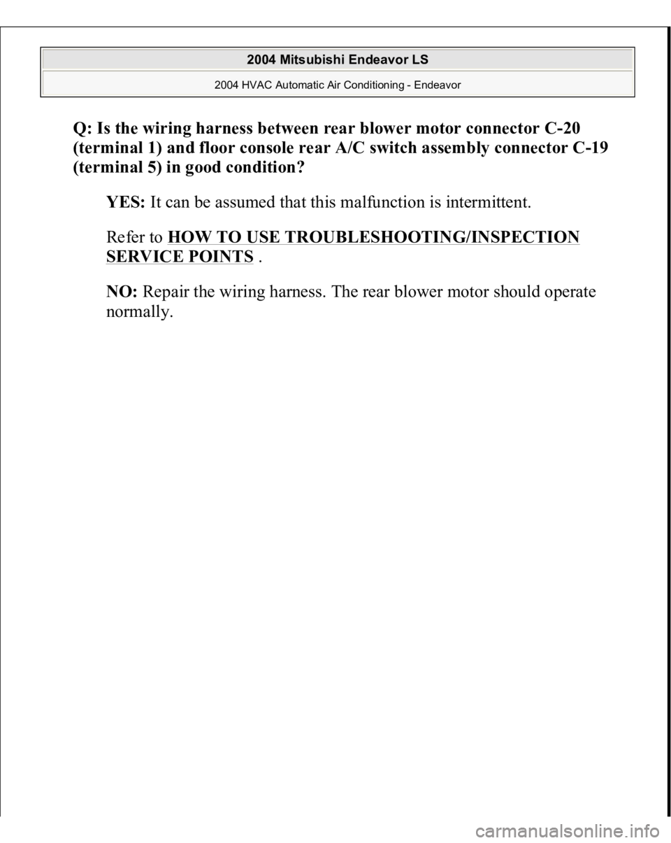 MITSUBISHI ENDEAVOR 2004  Service Repair Manual Q: Is the wiring harness between rear blower motor connector C-20 
(terminal 1) and floor console rear A/C switch assembly connector C-19 
(terminal 5) in good condition?
  
YES:
 It can be assumed th