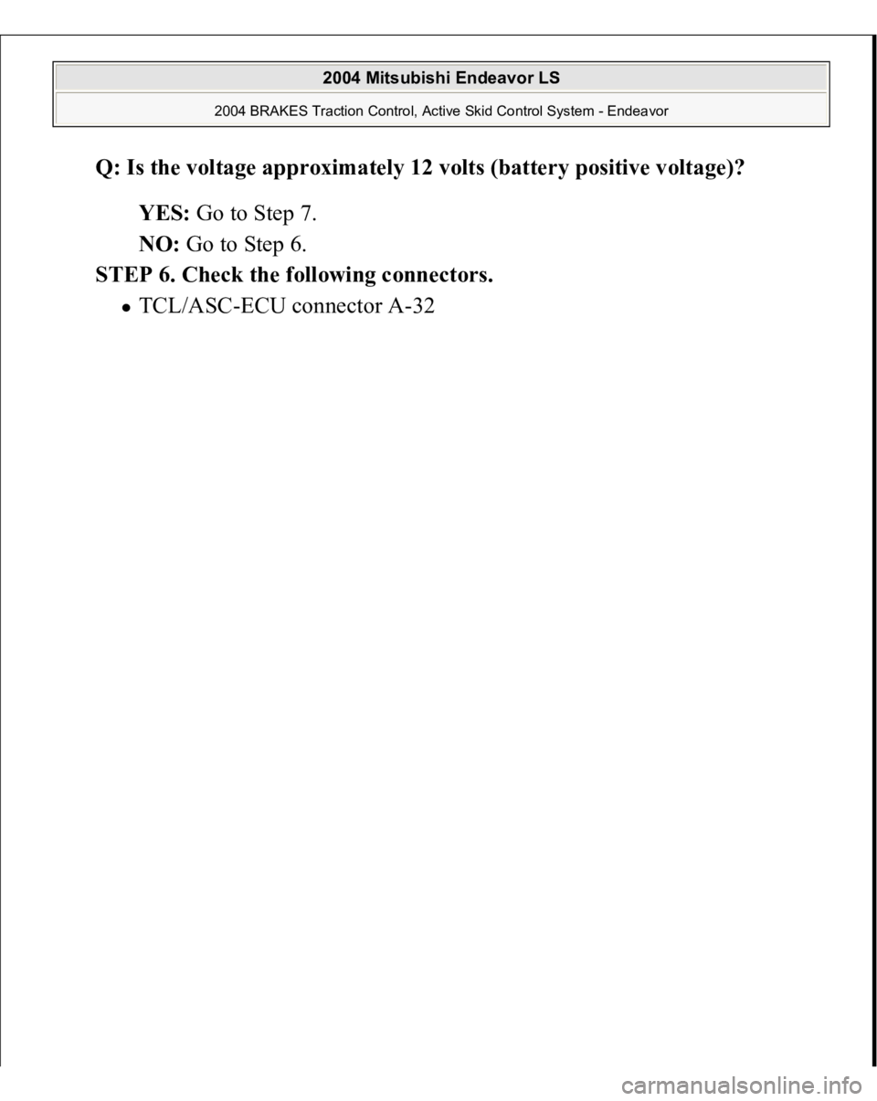 MITSUBISHI ENDEAVOR 2004  Service Repair Manual Q: Is the voltage approximately 12 volts (battery positive voltage)?  
YES: Go to Step 7.  
NO: Go to Step 6.  
STEP 6. Check the following connectors. 
TCL/ASC-ECU connector A-32 
 
2004 Mitsubishi E