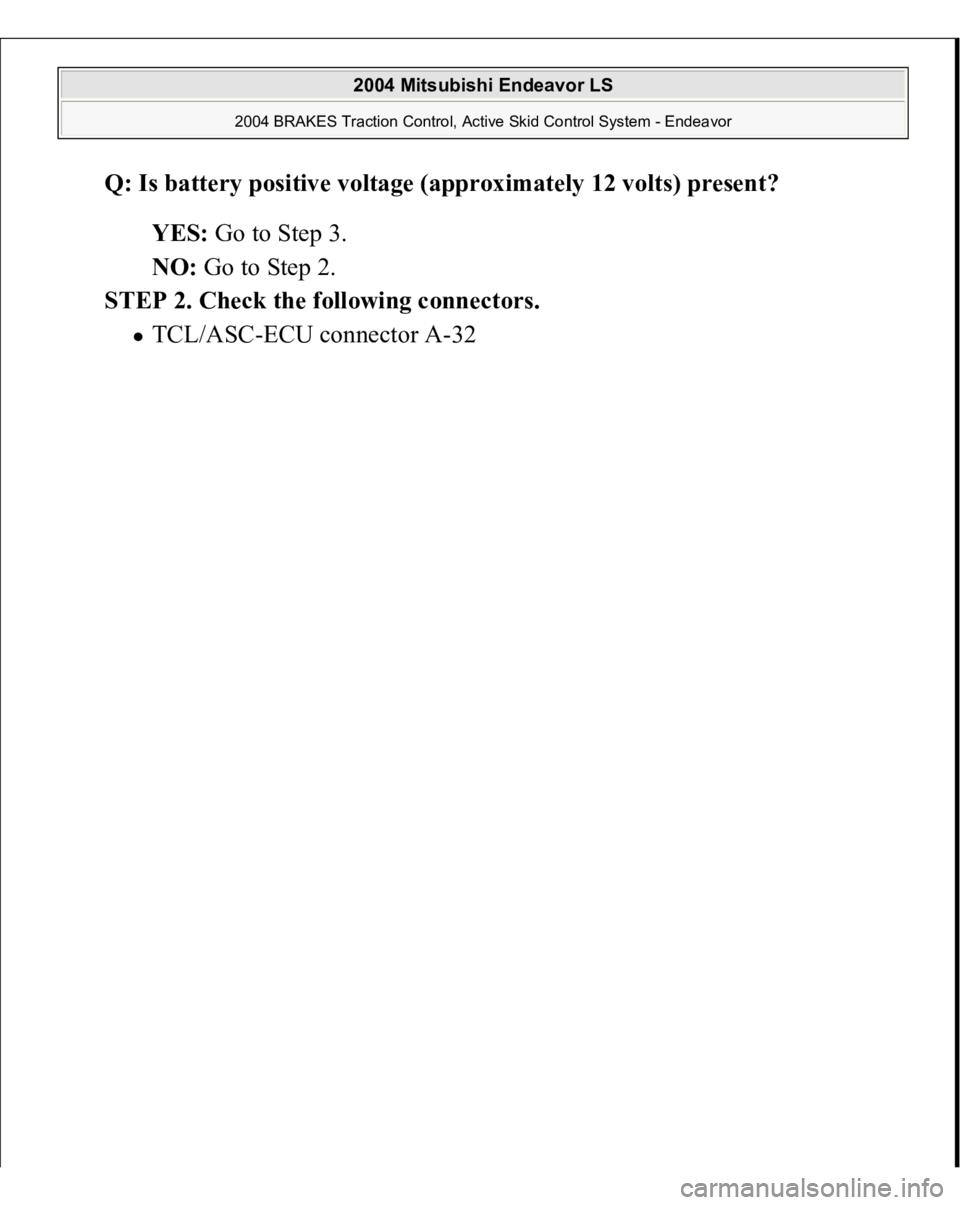 MITSUBISHI ENDEAVOR 2004  Service Repair Manual Q: Is battery positive voltage (approximately 12 volts) present?  
YES: Go to Step 3.  
NO: Go to Step 2.  
STEP 2. Check the following connectors. 
TCL/ASC-ECU connector A-32 
 
2004 Mitsubishi Endea