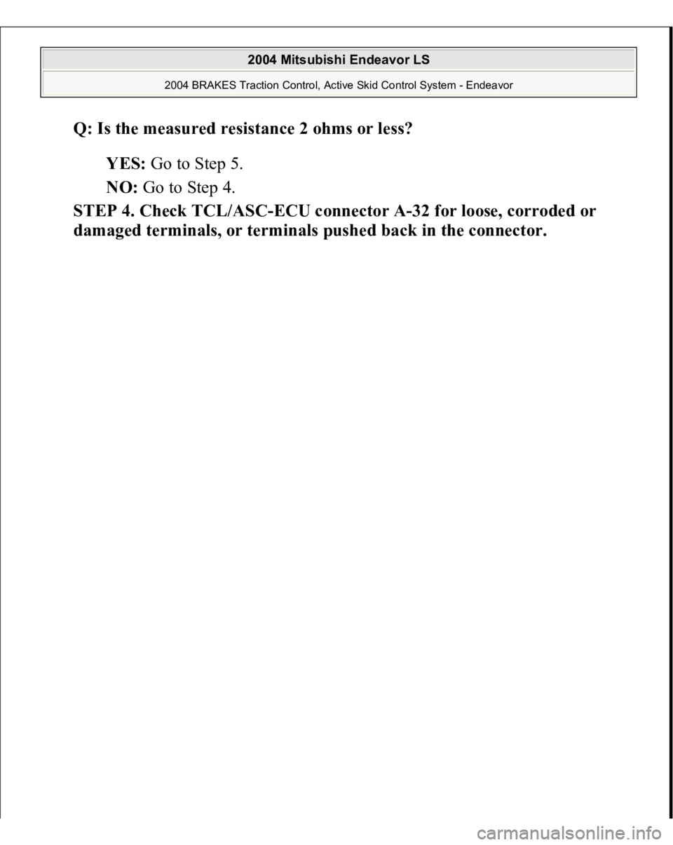 MITSUBISHI ENDEAVOR 2004  Service Repair Manual Q: Is the measured resistance 2 ohms or less?  
YES: Go to Step 5.  
NO: Go to Step 4.  
STEP 4. Check TCL/ASC-ECU connector A-32 for loose, corroded or 
dama
ged terminals, or terminals 
pushed back 