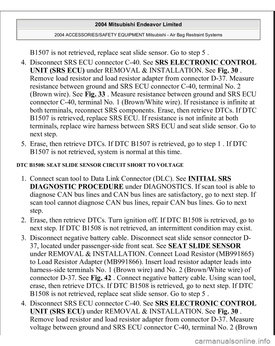 MITSUBISHI ENDEAVOR 2004  Service Repair Manual B1507 is not retrieved, replace seat slide sensor. Go to step 5 .  
4. Disconnect SRS ECU connector C-40. See SRS ELECTRONIC CONTROL UNIT (SRS ECU)
 under REMOVAL & INSTALLATION. See Fig. 30
 . 
Remov