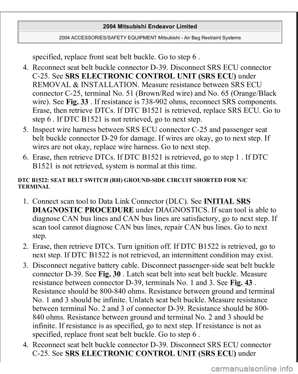 MITSUBISHI ENDEAVOR 2004  Service Repair Manual specified, replace front seat belt buckle. Go to step 6 .  
4. Reconnect seat belt buckle connector D-39. Disconnect SRS ECU connector 
C-25. See SRS ELECTRONIC CONTROL UNIT (SRS ECU)
 under 
REMOVAL 