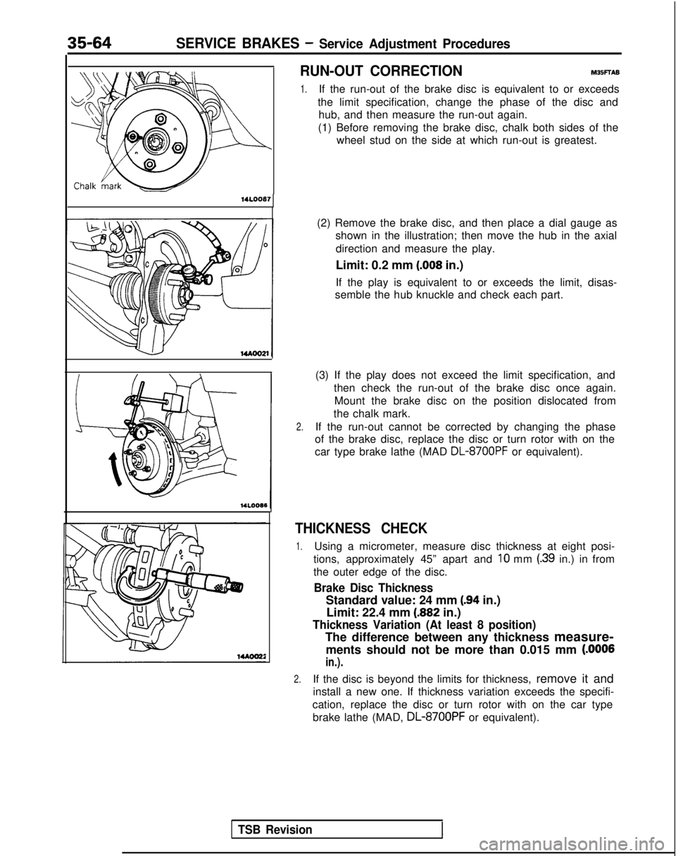 MITSUBISHI GALANT 1989 Service Repair Manual 35-64SERVICE BRAKES - Service Adjustment Procedures
RUN-OUT CORRECTIONM35FTAB
1.If the run-out of the brake disc is equivalent to or exceeds
the limit specification, change the phase of the disc and h MITSUBISHI GALANT 1989 Service Repair Manual 35-64SERVICE BRAKES - Service Adjustment Procedures
RUN-OUT CORRECTIONM35FTAB
1.If the run-out of the brake disc is equivalent to or exceeds
the limit specification, change the phase of the disc and h