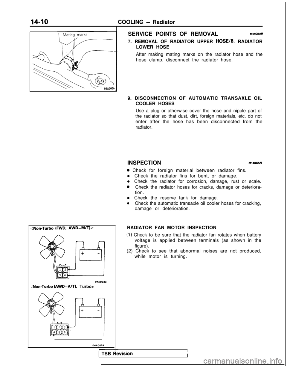 MITSUBISHI GALANT 1989 Service Repair Manual 14-10
COOLING - Radiator
‘I !--.
\
\
I 8005mo20
SERVICE POINTS OF REMOVALMlIOBAH
7. REMOVAL OF RADIATOR UPPER HOSE/& RADIATOR
LOWER HOSE
After making mating marks on the radiator hose and the hose c MITSUBISHI GALANT 1989 Service Repair Manual 14-10
COOLING - Radiator
‘I !--.
\
\
I 8005mo20
SERVICE POINTS OF REMOVALMlIOBAH
7. REMOVAL OF RADIATOR UPPER HOSE/& RADIATOR
LOWER HOSE
After making mating marks on the radiator hose and the hose c