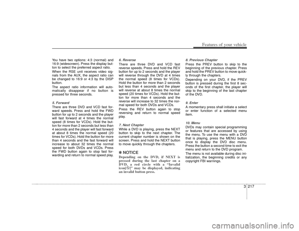 KIA Sedona 2007 2.G Owners Manual 3 217
Features of your vehicle
You have two options: 4:3 (normal) and
16:9 (widescreen). Press the display but-
ton to select the preferred aspect ratio.
When the RSE unit receives video sig-
nals fro KIA Sedona 2007 2.G Owners Manual 3 217
Features of your vehicle
You have two options: 4:3 (normal) and
16:9 (widescreen). Press the display but-
ton to select the preferred aspect ratio.
When the RSE unit receives video sig-
nals fro