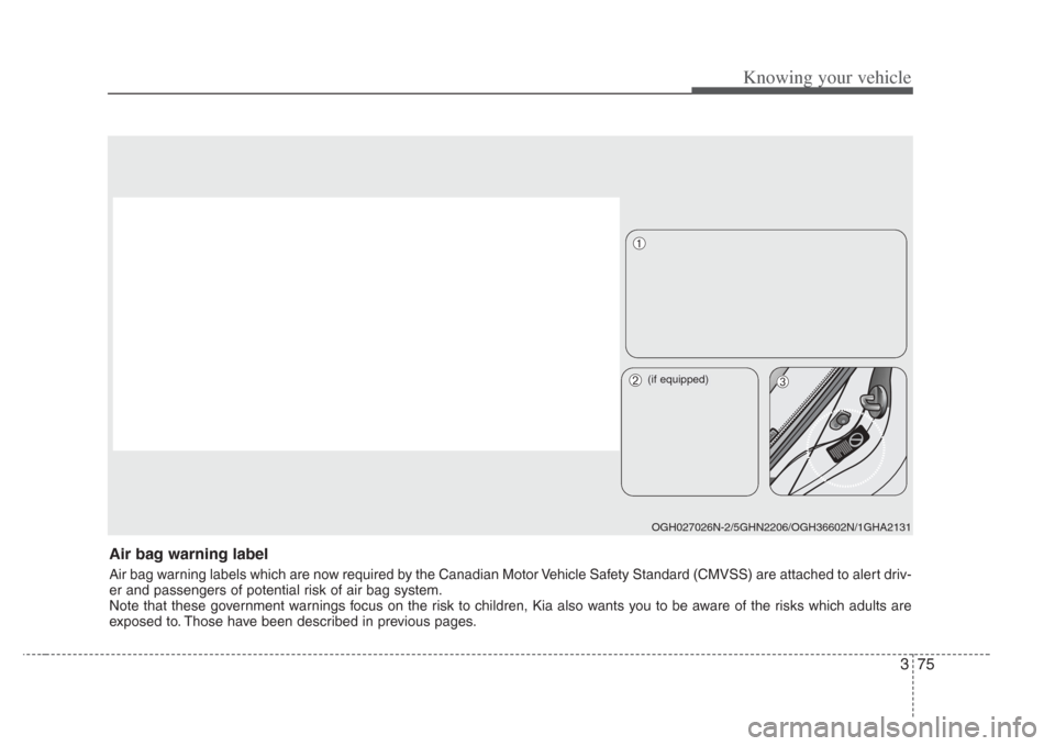 KIA Amanti 2008 1.G Owners Manual 375
Knowing your vehicle
Air bag warning label
Air bag warning labels which are now required by the Canadian Motor Vehicle Safety Standard (CMVSS) are attached to alert driv-
er and passengers of pote