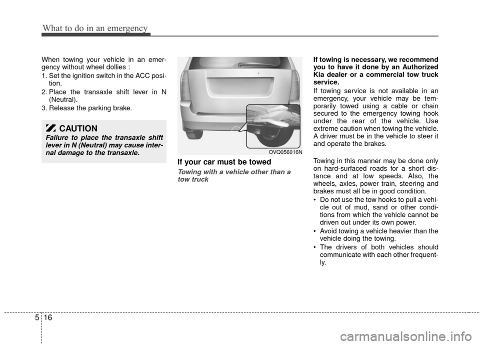 KIA Sedona 2011 2.G Owners Manual What to do in an emergency
16
5
When towing your vehicle in an emer-
gency without wheel dollies :
1. Set the ignition switch in the ACC posi-
tion.
2. Place the transaxle shift lever in N (Neutral).
KIA Sedona 2011 2.G Owners Manual What to do in an emergency
16
5
When towing your vehicle in an emer-
gency without wheel dollies :
1. Set the ignition switch in the ACC posi-
tion.
2. Place the transaxle shift lever in N (Neutral).