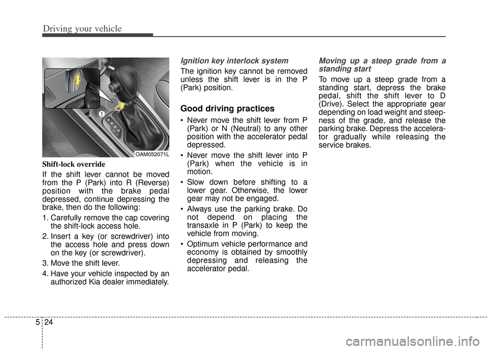 KIA Soul 2012 1.G Owners Manual Driving your vehicle
24
5
Shift-lock override
If the shift lever cannot be moved
from the P (Park) into R (Reverse)
position with the brake pedal
depressed, continue depressing the
brake, then do the KIA Soul 2012 1.G Owners Manual Driving your vehicle
24
5
Shift-lock override
If the shift lever cannot be moved
from the P (Park) into R (Reverse)
position with the brake pedal
depressed, continue depressing the
brake, then do the