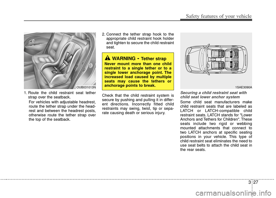 KIA Rio 2013 3.G Owners Manual 327
Safety features of your vehicle
1. Route the child restraint seat tetherstrap over the seatback.
For vehicles with adjustable headrest,
route the tether strap under the head-
rest and between the KIA Rio 2013 3.G Owners Manual 327
Safety features of your vehicle
1. Route the child restraint seat tetherstrap over the seatback.
For vehicles with adjustable headrest,
route the tether strap under the head-
rest and between the