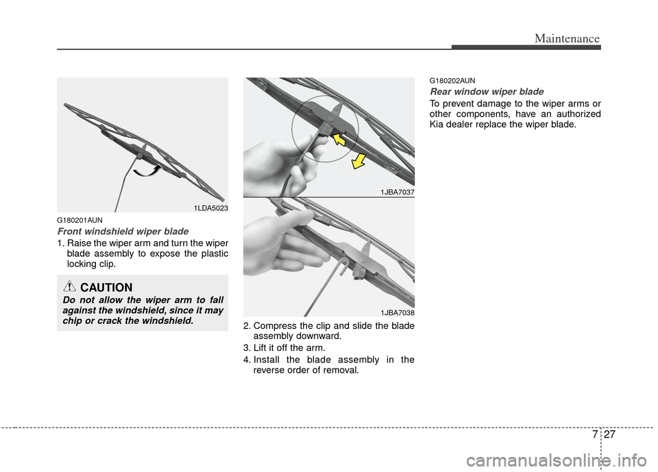 KIA Carens 2013 3.G Owners Manual 727
Maintenance
G180201AUN
Front windshield wiper blade
1. Raise the wiper arm and turn the wiperblade assembly to expose the plastic
locking clip.
2. Compress the clip and slide the bladeassembly dow
