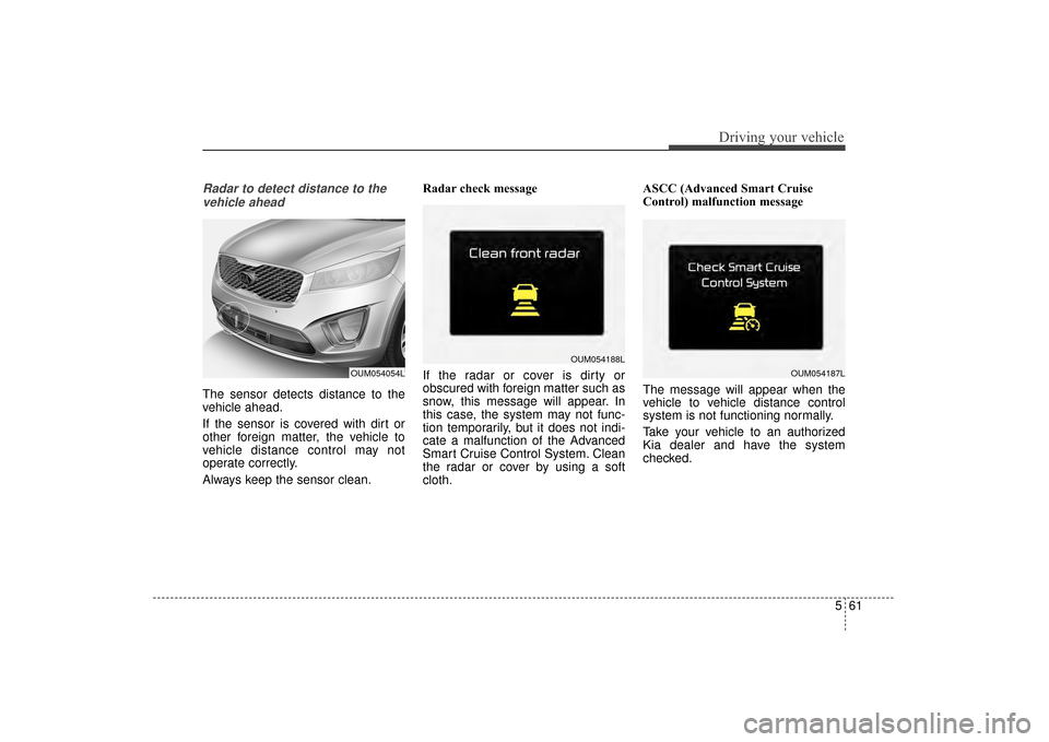 KIA Sorento 2016 3.G Owners Manual 561
Driving your vehicle
Radar to detect distance to thevehicle ahead
The sensor detects distance to the
vehicle ahead.
If the sensor is covered with dirt or
other foreign matter, the vehicle to
vehic
