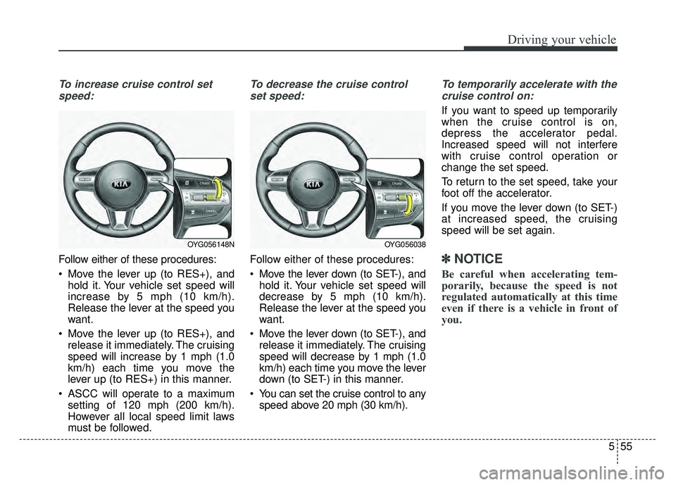 KIA CADENZA 2018 Owners Manual 555
Driving your vehicle
To increase cruise control setspeed:
Follow either of these procedures:
Move the lever up (to RES+), and hold it. Your vehicle set speed will
increase by 5 mph (10 km/h).
Rel KIA CADENZA 2018 Owners Manual 555
Driving your vehicle
To increase cruise control setspeed:
Follow either of these procedures:
Move the lever up (to RES+), and hold it. Your vehicle set speed will
increase by 5 mph (10 km/h).
Rel