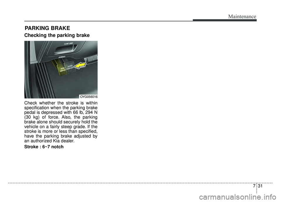 KIA CADENZA 2018  Owners Manual 731
Maintenance
Checking the parking brake
Check whether the stroke is within
specification when the parking brake
pedal is depressed with 66 lb, 294 N
(30 kg) of force. Also, the parking
brake alone 