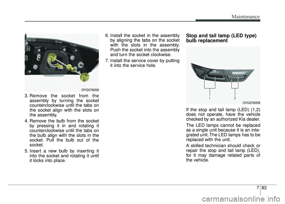 KIA CADENZA 2018 Owners Manual 783
Maintenance
3. Remove the socket from theassembly by turning the socket
counterclockwise until the tabs on
the socket align with the slots on
the assembly.
4. Remove the bulb from the socket by pr KIA CADENZA 2018 Owners Manual 783
Maintenance
3. Remove the socket from theassembly by turning the socket
counterclockwise until the tabs on
the socket align with the slots on
the assembly.
4. Remove the bulb from the socket by pr
