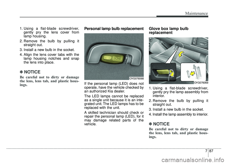 KIA CADENZA 2018 Owners Manual 787
Maintenance
1. Using a flat-blade screwdriver,gently pry the lens cover from
lamp housing.
2. Remove the bulb by pulling it straight out.
3. Install a new bulb in the socket.
4. Align the lens cov KIA CADENZA 2018 Owners Manual 787
Maintenance
1. Using a flat-blade screwdriver,gently pry the lens cover from
lamp housing.
2. Remove the bulb by pulling it straight out.
3. Install a new bulb in the socket.
4. Align the lens cov