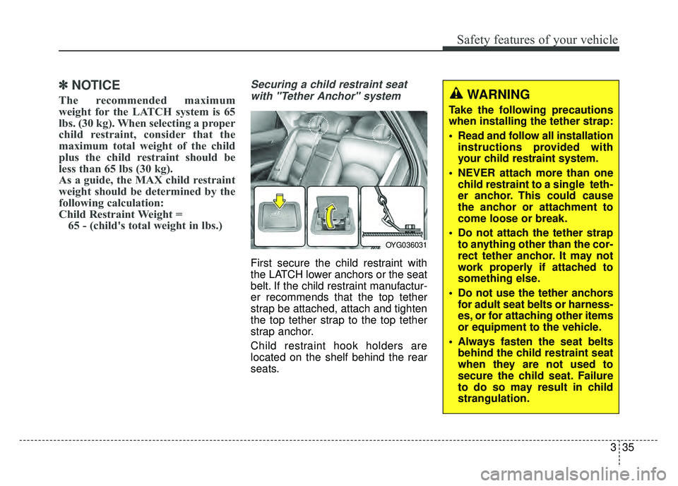 KIA CADENZA 2018 Owners Manual 335
Safety features of your vehicle
✽
✽NOTICE
The recommended maximum
weight for the LATCH system is 65
lbs. (30 kg). When selecting a proper
child restraint, consider that the
maximum total weigh KIA CADENZA 2018 Owners Manual 335
Safety features of your vehicle
✽
✽NOTICE
The recommended maximum
weight for the LATCH system is 65
lbs. (30 kg). When selecting a proper
child restraint, consider that the
maximum total weigh