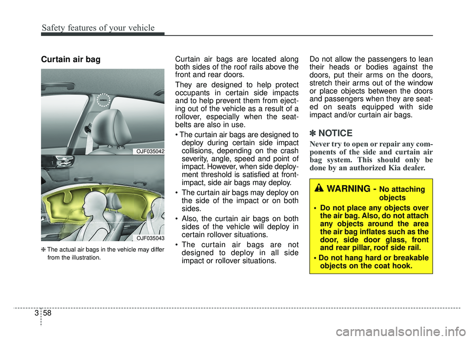 KIA CADENZA 2018 Owners Manual Safety features of your vehicle
58
3
Curtain air bag
❈ The actual air bags in the vehicle may differ
from the illustration.
Curtain air bags are located along
both sides of the roof rails above the
KIA CADENZA 2018 Owners Manual Safety features of your vehicle
58
3
Curtain air bag
❈ The actual air bags in the vehicle may differ
from the illustration.
Curtain air bags are located along
both sides of the roof rails above the