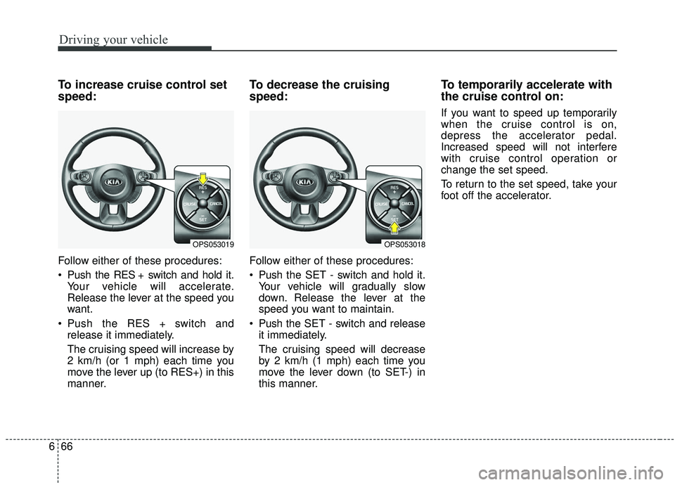 KIA SOUL 2019 Owners Manual Driving your vehicle
66
6
To increase cruise control set
speed:
Follow either of these procedures:
Push the RES + switch and hold it.
Your vehicle will accelerate.
Release the lever at the speed you
KIA SOUL 2019 Owners Manual Driving your vehicle
66
6
To increase cruise control set
speed:
Follow either of these procedures:
Push the RES + switch and hold it.
Your vehicle will accelerate.
Release the lever at the speed you