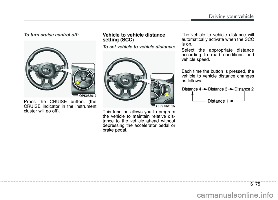 KIA SOUL 2019  Owners Manual 675
Driving your vehicle
To turn cruise control off:
Press the CRUISE button. (the
CRUISE indicator in the instrument
cluster will go off).
Vehicle to vehicle distance
setting (SCC)
To set vehicle to 