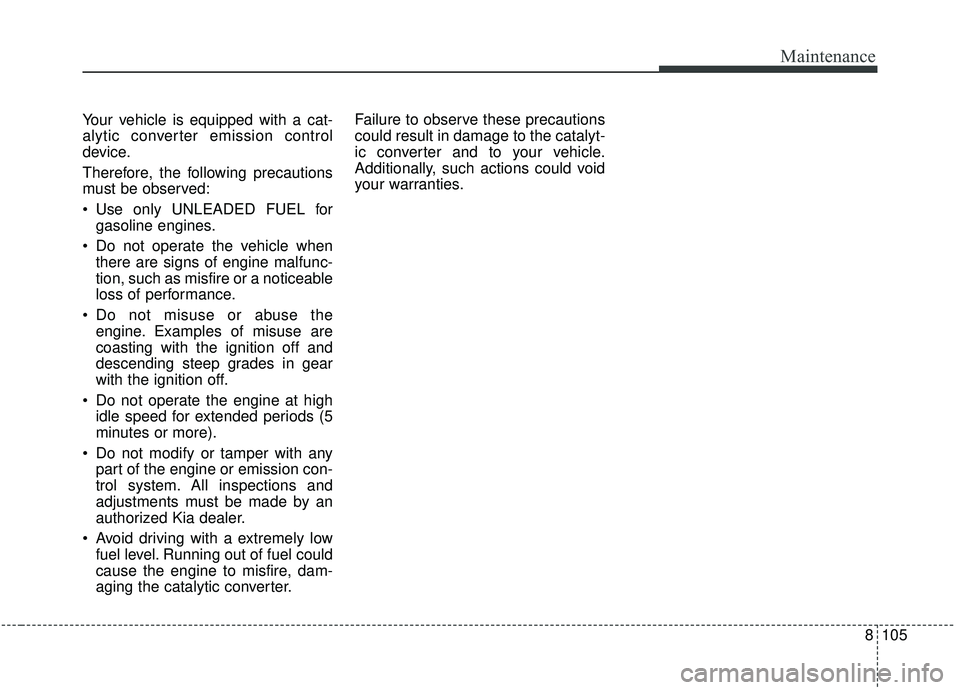 KIA SOUL 2019 Owners Manual 8105
Maintenance
Your vehicle is equipped with a cat-
alytic converter emission control
device.
Therefore, the following precautions
must be observed:
Use only UNLEADED FUEL forgasoline engines.
Do KIA SOUL 2019 Owners Manual 8105
Maintenance
Your vehicle is equipped with a cat-
alytic converter emission control
device.
Therefore, the following precautions
must be observed:
Use only UNLEADED FUEL forgasoline engines.
Do