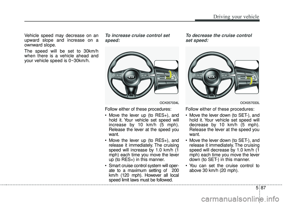 KIA STINGER 2019 Owners Manual 587
Driving your vehicle
Vehicle speed may decrease on an
upward slope and increase on a
ownward slope.
The speed will be set to 30km/h
when there is a vehicle ahead and
your vehicle speed is 0~30km/h KIA STINGER 2019 Owners Manual 587
Driving your vehicle
Vehicle speed may decrease on an
upward slope and increase on a
ownward slope.
The speed will be set to 30km/h
when there is a vehicle ahead and
your vehicle speed is 0~30km/h