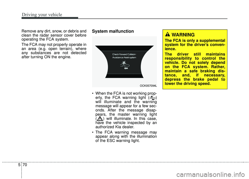 KIA STINGER 2018  Owners Manual Driving your vehicle
70
5
Remove any dirt, snow, or debris and
clean the radar sensor cover before
operating the FCA system.
The FCA may not properly operate in
an area (e.g. open terrain), where
any 