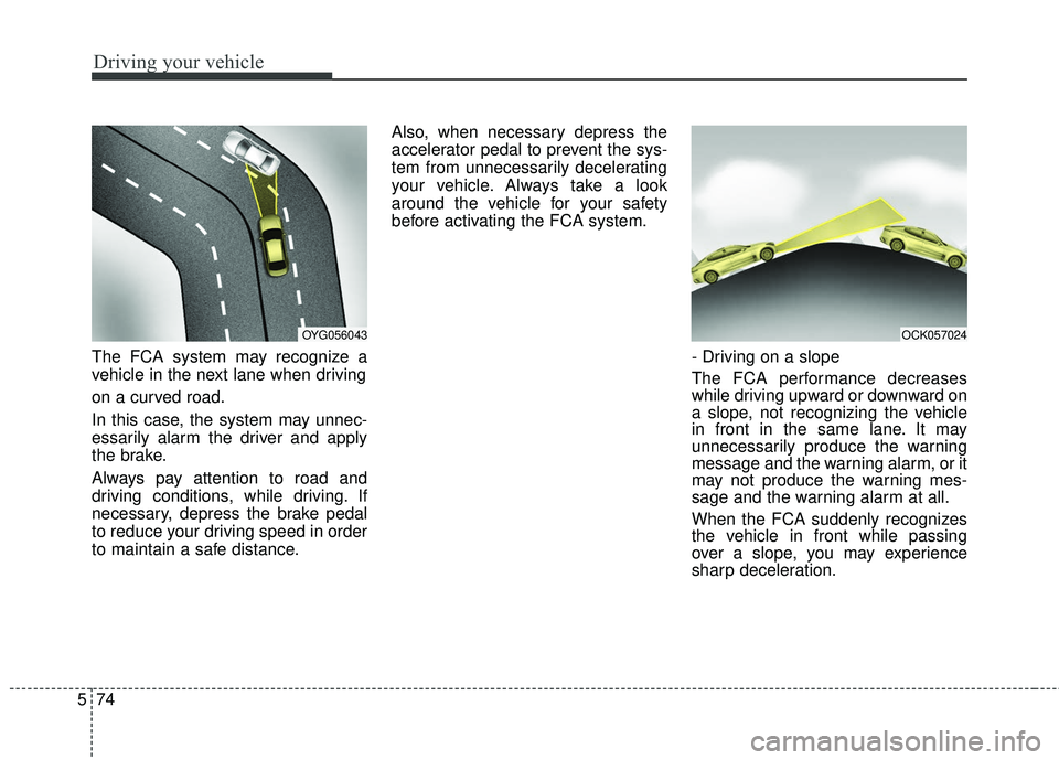 KIA STINGER 2018  Owners Manual Driving your vehicle
74
5
The FCA system may recognize a
vehicle in the next lane when driving
on a curved road.
In this case, the system may unnec-
essarily alarm the driver and apply
the brake.
Alwa