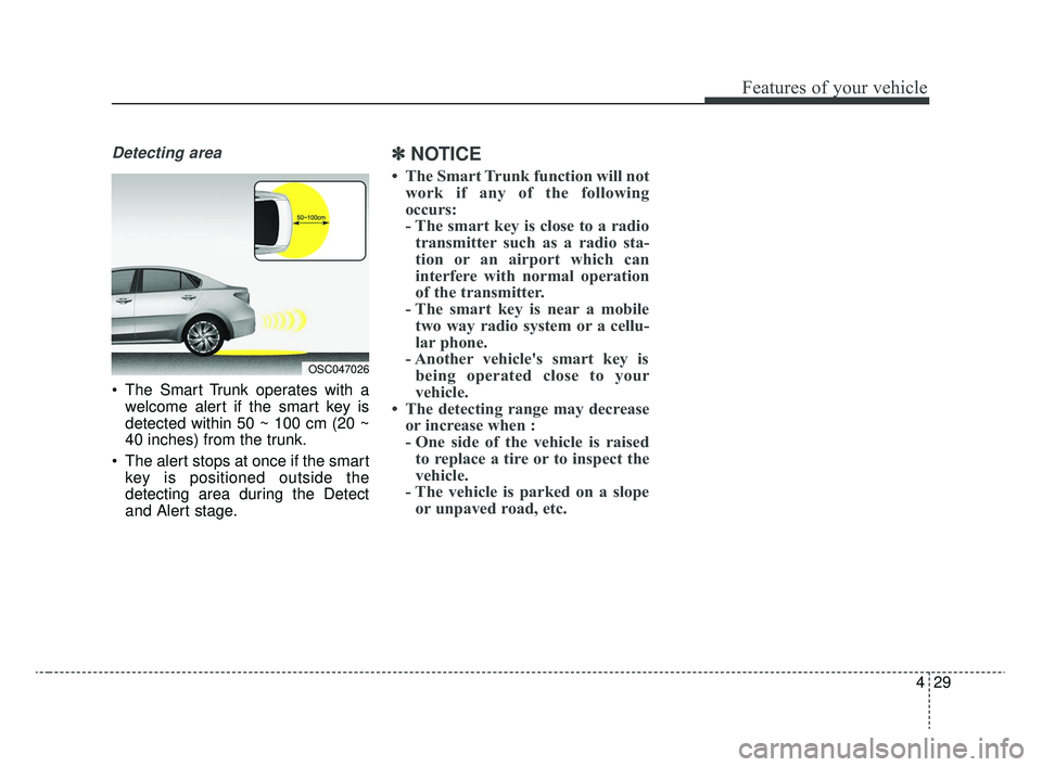 KIA RIO 2020  Owners Manual 429
Features of your vehicle
Detecting area
 The Smart Trunk operates with awelcome alert if the smart key is
detected within 50 ~ 100 cm (20 ~
40 inches) from the trunk.
 The alert stops at once if t