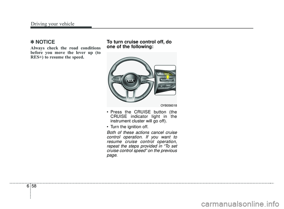 KIA RIO 2020  Owners Manual Driving your vehicle
58
6
✽ ✽
NOTICE
Always check the road conditions
before you move the lever up (to
RES+) to resume the speed.
To turn cruise control off, do
one of the following:
 Press the CR