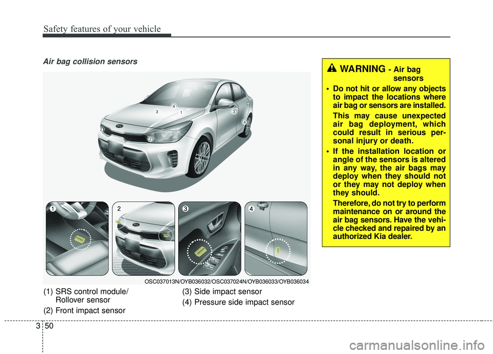 KIA RIO 2018  Owners Manual Safety features of your vehicle
50
3
Air bag collision sensors
(1) SRS control module/
Rollover sensor
(2) Front impact sensor (3) Side impact sensor
(4) Pressure side impact sensor
OSC037013N/OYB0360