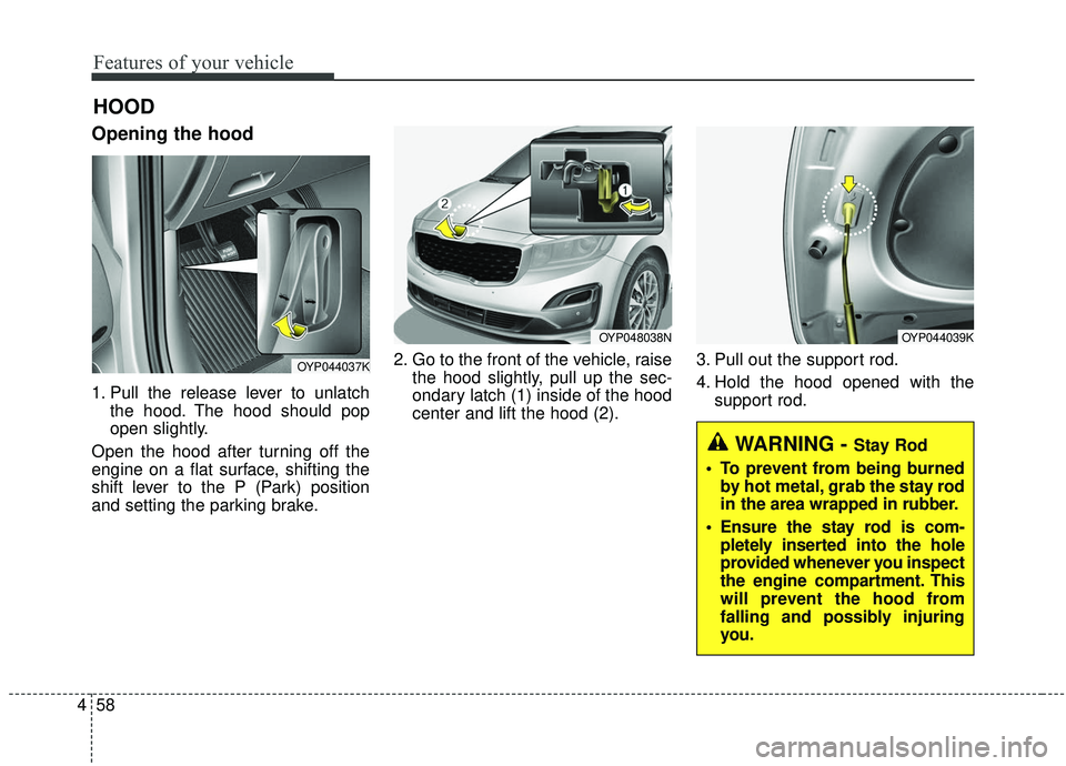 KIA SEDONA 2020  Owners Manual Features of your vehicle
58
4
Opening the hood 
1. Pull the release lever to unlatch
the hood. The hood should pop
open slightly.
Open the hood after turning off the
engine on a flat surface, shifting