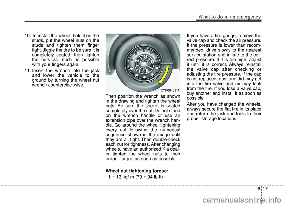 KIA SEDONA 2019 Owners Manual 617
What to do in an emergency
10. To install the wheel, hold it on thestuds, put the wheel nuts on the
studs and tighten them finger
tight. Jiggle the tire to be sure it is
completely seated, then ti KIA SEDONA 2019 Owners Manual 617
What to do in an emergency
10. To install the wheel, hold it on thestuds, put the wheel nuts on the
studs and tighten them finger
tight. Jiggle the tire to be sure it is
completely seated, then ti
