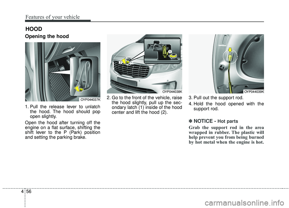 KIA SEDONA 2017  Owners Manual Features of your vehicle
56
4
Opening the hood 
1. Pull the release lever to unlatch
the hood. The hood should pop
open slightly.
Open the hood after turning off the
engine on a flat surface, shifting