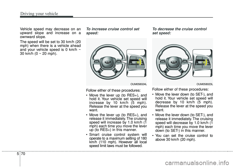 KIA SORENTO 2019  Owners Manual Driving your vehicle
70
5
Vehicle speed may decrease on an
upward slope and increase on a
ownward slope.
The speed will be set to 30 km/h (20
mph) when there is a vehicle ahead
and your vehicle speed 
