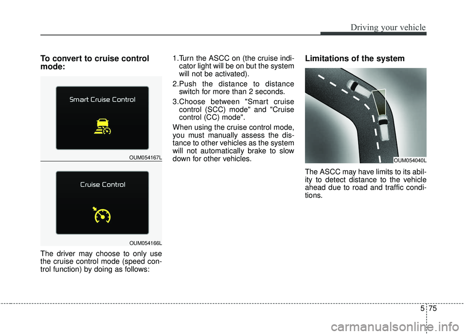 KIA SORENTO 2018  Owners Manual 575
Driving your vehicle
To convert to cruise control
mode:
The driver may choose to only use
the cruise control mode (speed con-
trol function) by doing as follows:1.Turn the ASCC on (the cruise indi