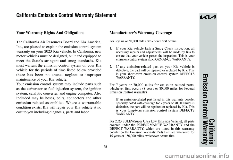 KIA SPORTAGE HYBRID 2023 Warranty and Consumer Information Guide 25
California
Emission Control Warranty
Your Warranty Rights And Obligations
The California Air Resources Board and Kia America,
Inc., are pleased to explain the emission control system
warranty on KIA SPORTAGE HYBRID 2023 Warranty and Consumer Information Guide 25
California
Emission Control Warranty
Your Warranty Rights And Obligations
The California Air Resources Board and Kia America,
Inc., are pleased to explain the emission control system
warranty on