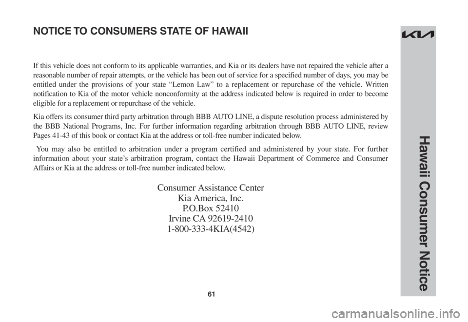 KIA SPORTAGE 2023 Warranty and Consumer Information Guide 61
Hawaii Consumer Notice
If this vehicle does not conform to its applicable warranties, and Kia or its dealers have not repaired the vehicle after a
reasonable number of repair attempts, or the vehi KIA SPORTAGE 2023 Warranty and Consumer Information Guide 61
Hawaii Consumer Notice
If this vehicle does not conform to its applicable warranties, and Kia or its dealers have not repaired the vehicle after a
reasonable number of repair attempts, or the vehi