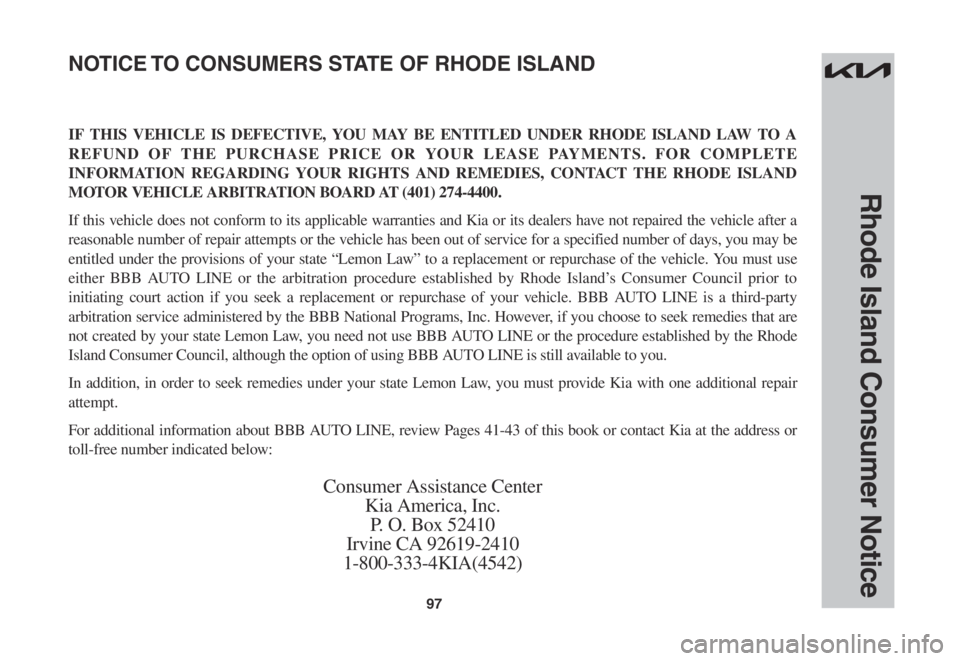 KIA SPORTAGE 2023 Warranty and Consumer Information Guide 97
Rhode Island Consumer Notice
IF THIS VEHICLE IS DEFECTIVE, YOU MAY BE ENTITLED UNDER RHODE ISLAND LAW TO A
REFUND OF THE PURCHASE PRICE OR YOUR LEASE PAYMENTS. FOR COMPLETE
INFORMATION REGARDING KIA SPORTAGE 2023 Warranty and Consumer Information Guide 97
Rhode Island Consumer Notice
IF THIS VEHICLE IS DEFECTIVE, YOU MAY BE ENTITLED UNDER RHODE ISLAND LAW TO A
REFUND OF THE PURCHASE PRICE OR YOUR LEASE PAYMENTS. FOR COMPLETE
INFORMATION REGARDING