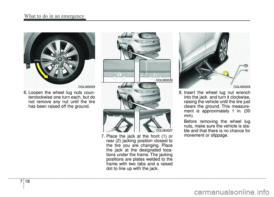 KIA SPORTAGE 2018  Owners Manual What to do in an emergency
18
7
6. Loosen the wheel lug nuts coun-
terclockwise one turn each, but do
not remove any nut until the tire
has been raised off the ground.
7. Place the jack at the front (